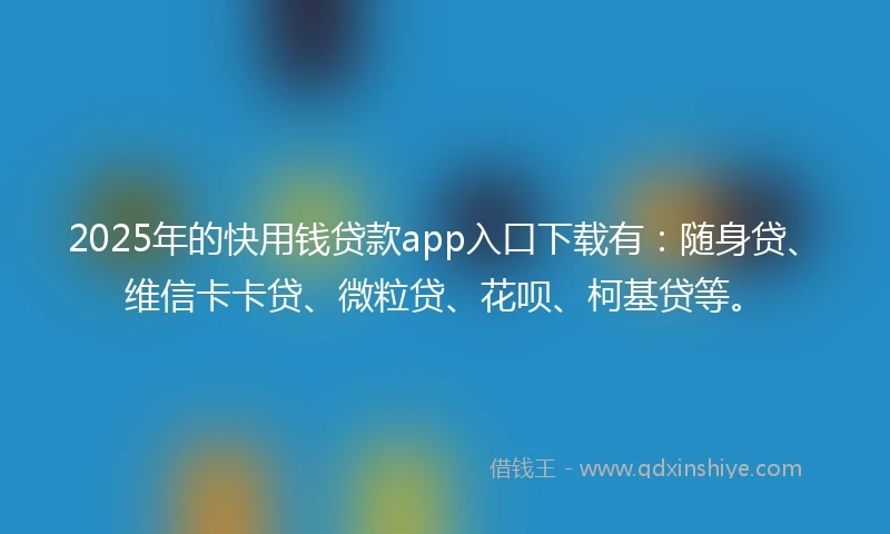 2025年的快用钱贷款app入口下载有：随身贷、维信卡卡贷、微粒贷、花呗、柯基贷等。