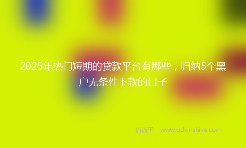 2025年热门短期的贷款平台有哪些，归纳5个黑户无条件下款的口子