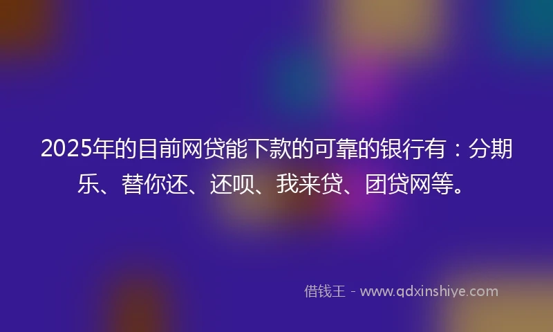 2025年的目前网贷能下款的可靠的银行有：分期乐、替你还、还呗、我来贷、团贷网等。
