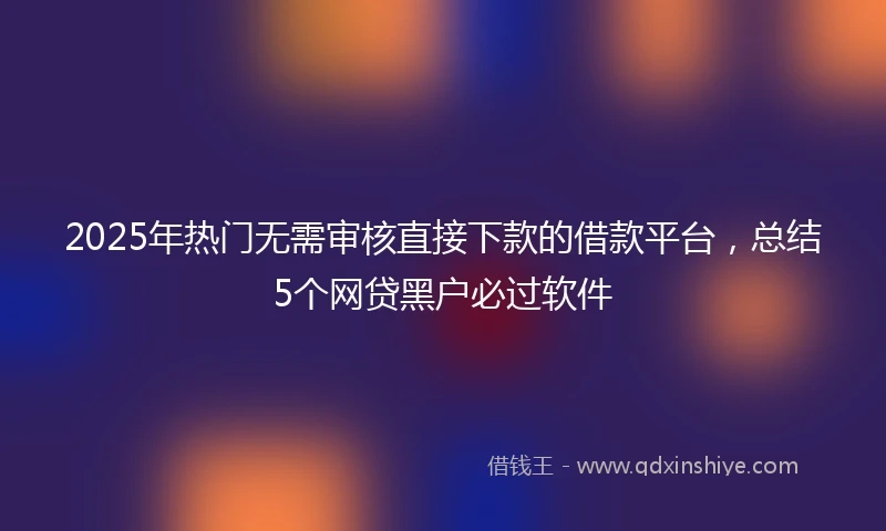 2025年热门无需审核直接下款的借款平台，总结5个网贷黑户必过软件