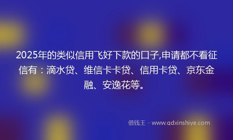 2025年的类似信用飞好下款的口子,申请都不看征信有：滴水贷、维信卡卡贷、信用卡贷、京东金融、安逸花等。
