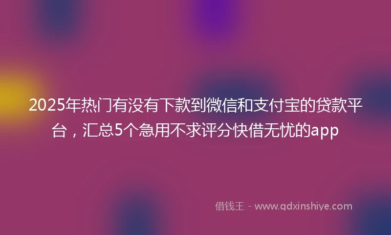 2025年热门有没有下款到微信和支付宝的贷款平台，汇总5个急用不求评分快借无忧的app