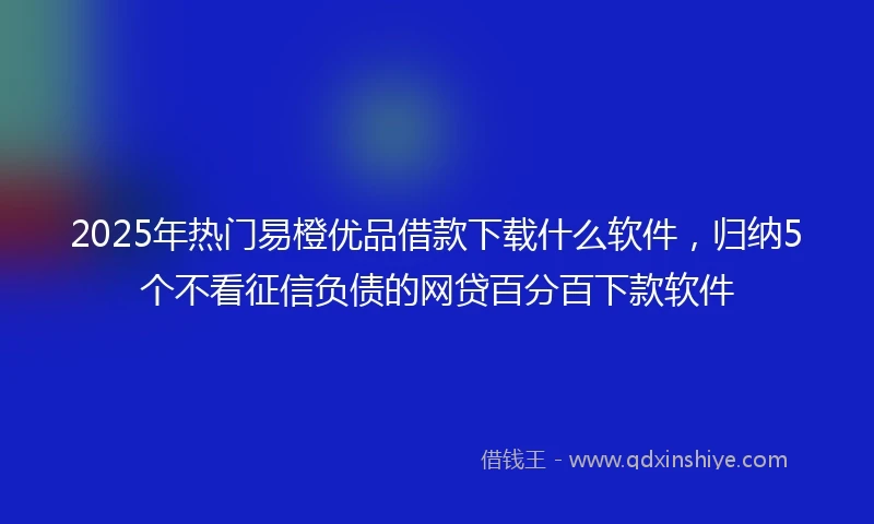 2025年热门易橙优品借款下载什么软件，归纳5个不看征信负债的网贷百分百下款软件