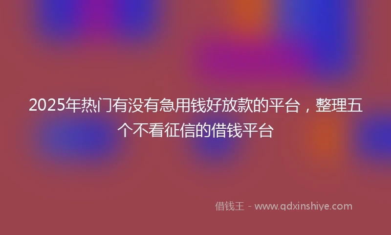 2025年热门有没有急用钱好放款的平台，整理五个不看征信的借钱平台