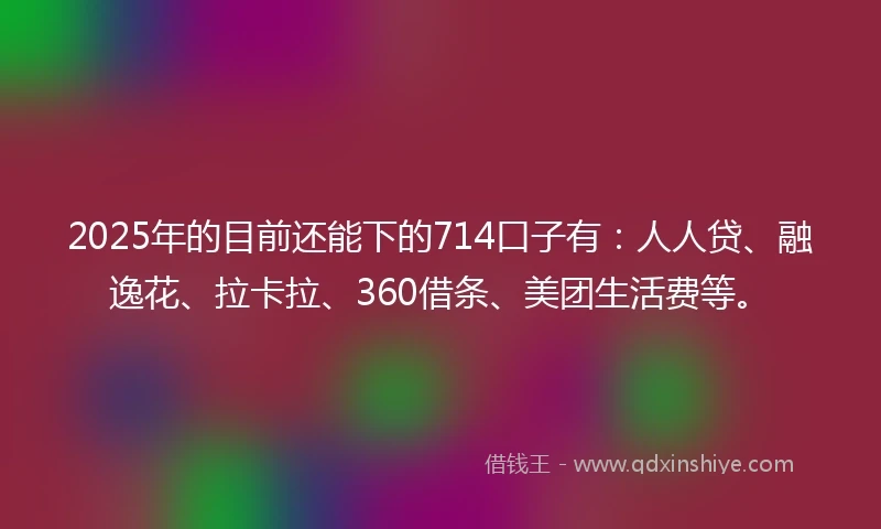 2025年的目前还能下的714口子有：人人贷、融逸花、拉卡拉、360借条、美团生活费等。