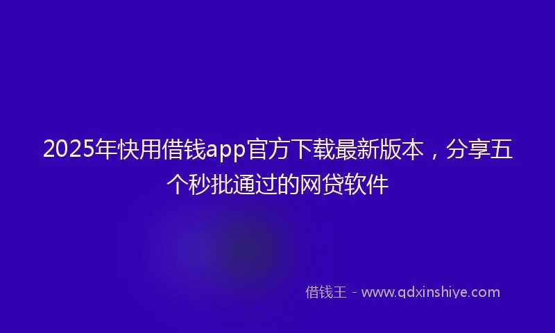 2025年快用借钱app官方下载最新版本，分享五个秒批通过的网贷软件
