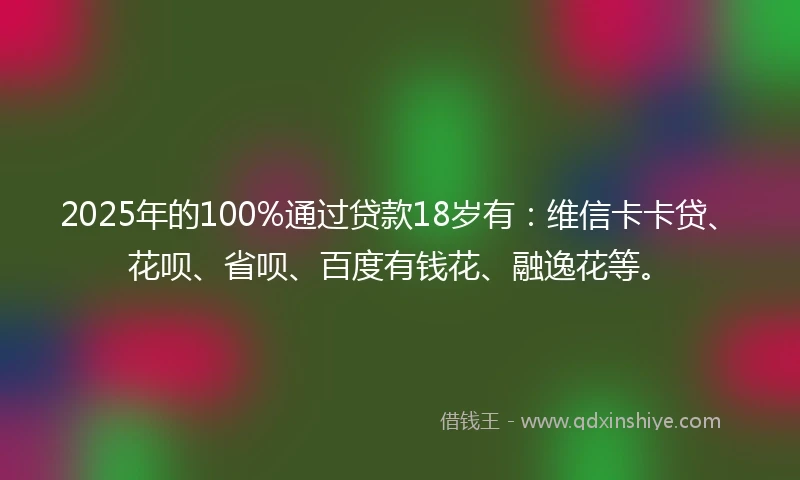 2025年的100%通过贷款18岁有：维信卡卡贷、花呗、省呗、百度有钱花、融逸花等。