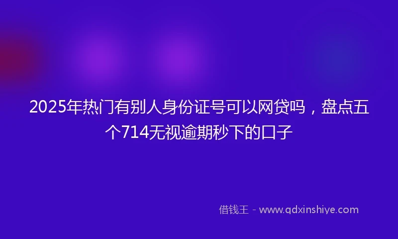 2025年热门有别人身份证号可以网贷吗，盘点五个714无视逾期秒下的口子