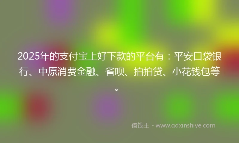 2025年的支付宝上好下款的平台有：平安口袋银行、中原消费金融、省呗、拍拍贷、小花钱包等。