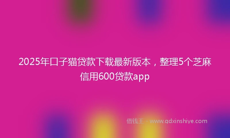 2025年口子猫贷款下载最新版本，整理5个芝麻信用600贷款app