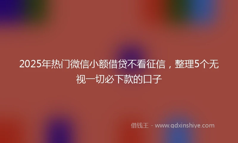 2025年热门微信小额借贷不看征信，整理5个无视一切必下款的口子