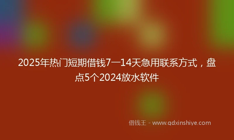 2025年热门短期借钱7一14天急用联系方式，盘点5个2024放水软件