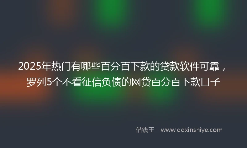 2025年热门有哪些百分百下款的贷款软件可靠，罗列5个不看征信负债的网贷百分百下款口子