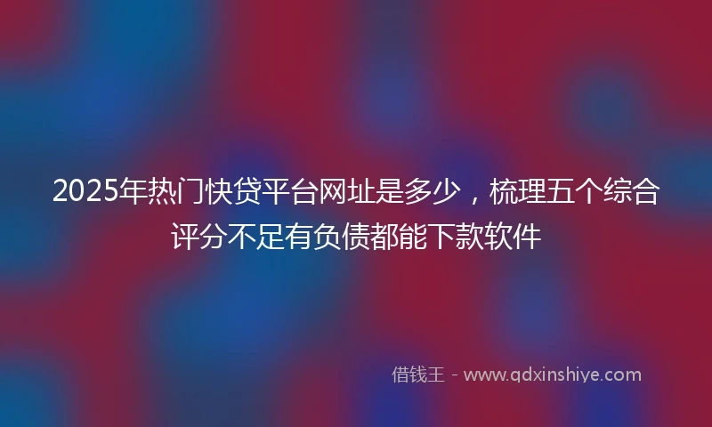2025年热门快贷平台网址是多少，梳理五个综合评分不足有负债都能下款软件