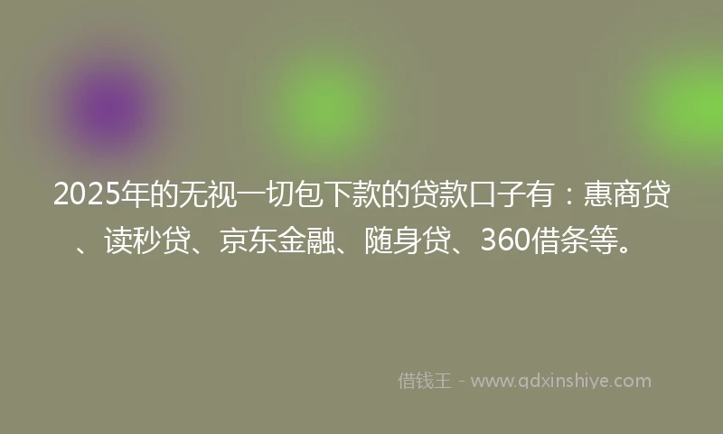 2025年的无视一切包下款的贷款口子有：惠商贷、读秒贷、京东金融、随身贷、360借条等。