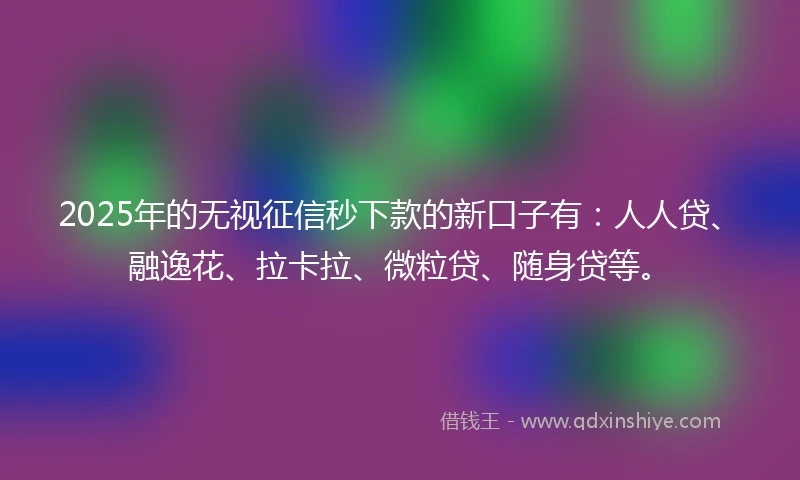 2025年的无视征信秒下款的新口子有：人人贷、融逸花、拉卡拉、微粒贷、随身贷等。
