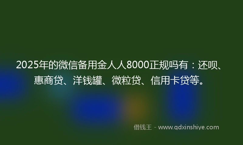 2025年的微信备用金人人8000正规吗有：还呗、惠商贷、洋钱罐、微粒贷、信用卡贷等。