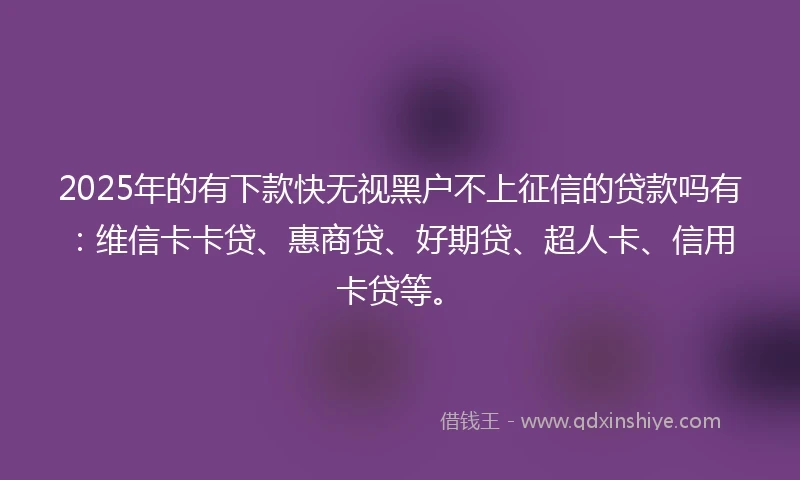 2025年的有下款快无视黑户不上征信的贷款吗有：维信卡卡贷、惠商贷、好期贷、超人卡、信用卡贷等。