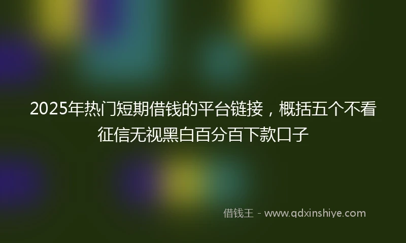 2025年热门短期借钱的平台链接，概括五个不看征信无视黑白百分百下款口子