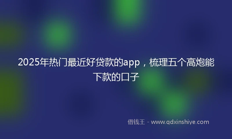 2025年热门最近好贷款的app，梳理五个高炮能下款的口子