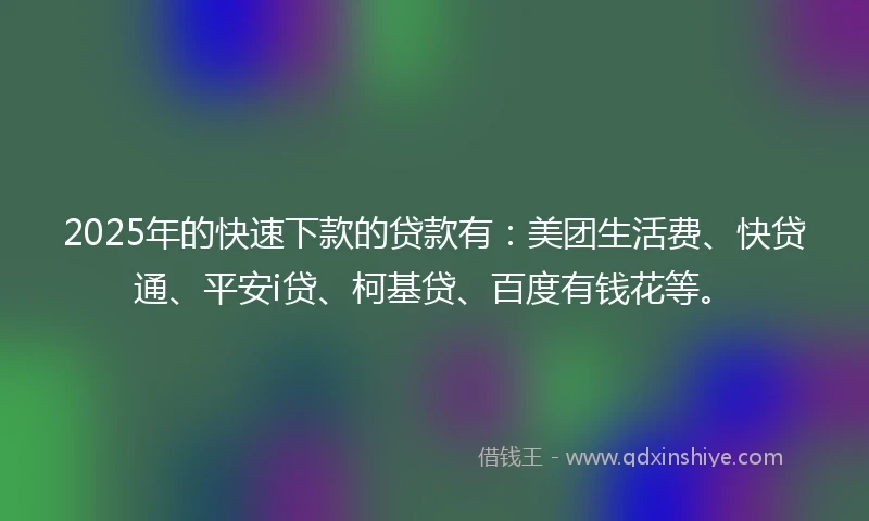 2025年的快速下款的贷款有：美团生活费、快贷通、平安i贷、柯基贷、百度有钱花等。