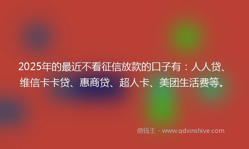 2025年的最近不看征信放款的口子有：人人贷、维信卡卡贷、惠商贷、超人卡、美团生活费等。