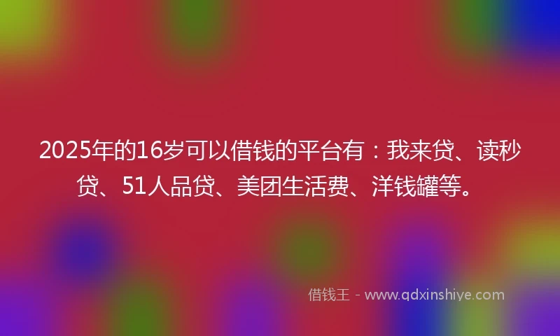 2025年的16岁可以借钱的平台有：我来贷、读秒贷、51人品贷、美团生活费、洋钱罐等。