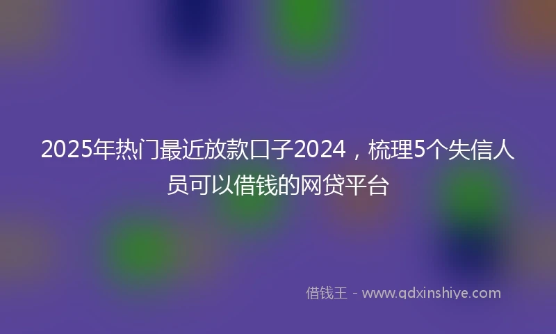 2025年热门最近放款口子2024，梳理5个失信人员可以借钱的网贷平台