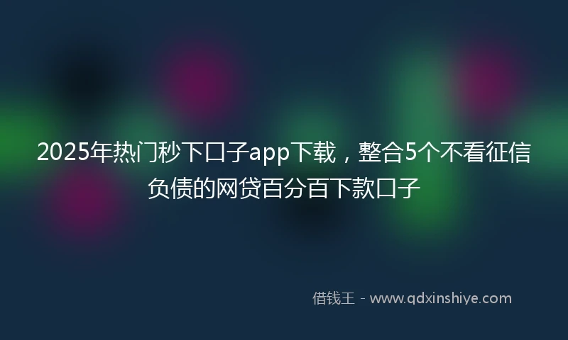 2025年热门秒下口子app下载，整合5个不看征信负债的网贷百分百下款口子