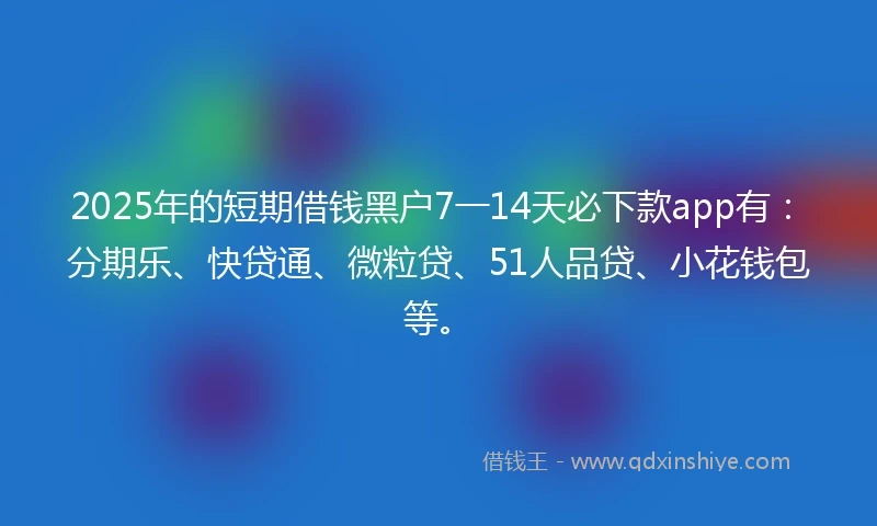 2025年的短期借钱黑户7一14天必下款app有：分期乐、快贷通、微粒贷、51人品贷、小花钱包等。