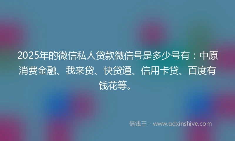 2025年的微信私人贷款微信号是多少号有：中原消费金融、我来贷、快贷通、信用卡贷、百度有钱花等。