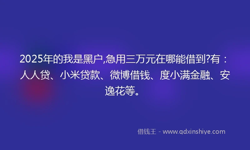 2025年的我是黑户,急用三万元在哪能借到?有：人人贷、小米贷款、微博借钱、度小满金融、安逸花等。