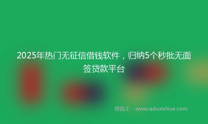 2025年热门无征信借钱软件，归纳5个秒批无面签贷款平台