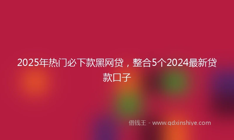 2025年热门必下款黑网贷，整合5个2024最新贷款口子