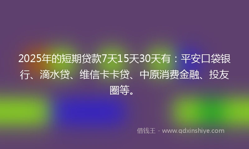 2025年的短期贷款7天15天30天有：平安口袋银行、滴水贷、维信卡卡贷、中原消费金融、投友圈等。