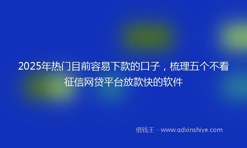 2025年热门目前容易下款的口子，梳理五个不看征信网贷平台放款快的软件
