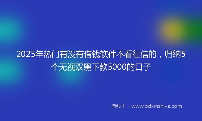 2025年热门有没有借钱软件不看征信的，归纳5个无视双黑下款5000的口子