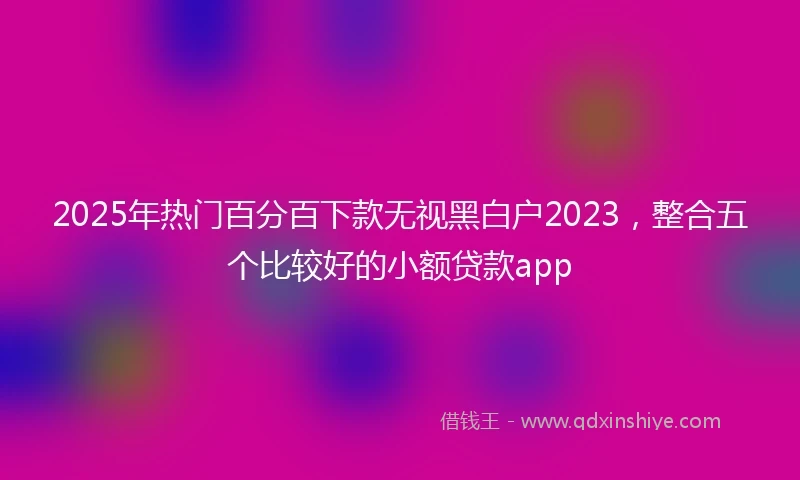 2025年热门百分百下款无视黑白户2023，整合五个比较好的小额贷款app