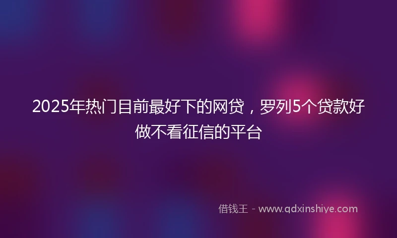 2025年热门目前最好下的网贷，罗列5个贷款好做不看征信的平台