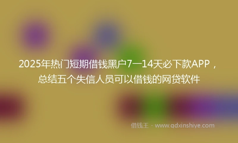 2025年热门短期借钱黑户7一14天必下款APP，总结五个失信人员可以借钱的网贷软件