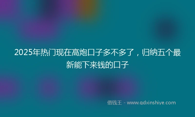 2025年热门现在高炮口子多不多了，归纳五个最新能下来钱的口子