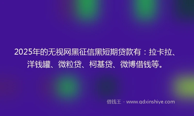 2025年的无视网黑征信黑短期贷款有：拉卡拉、洋钱罐、微粒贷、柯基贷、微博借钱等。