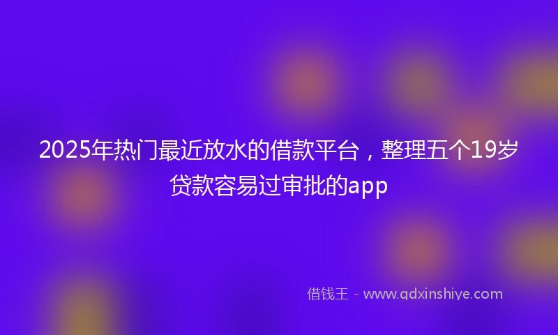 2025年热门最近放水的借款平台，整理五个19岁贷款容易过审批的app