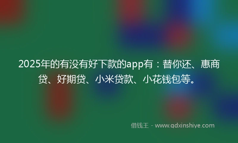 2025年的有没有好下款的app有：替你还、惠商贷、好期贷、小米贷款、小花钱包等。
