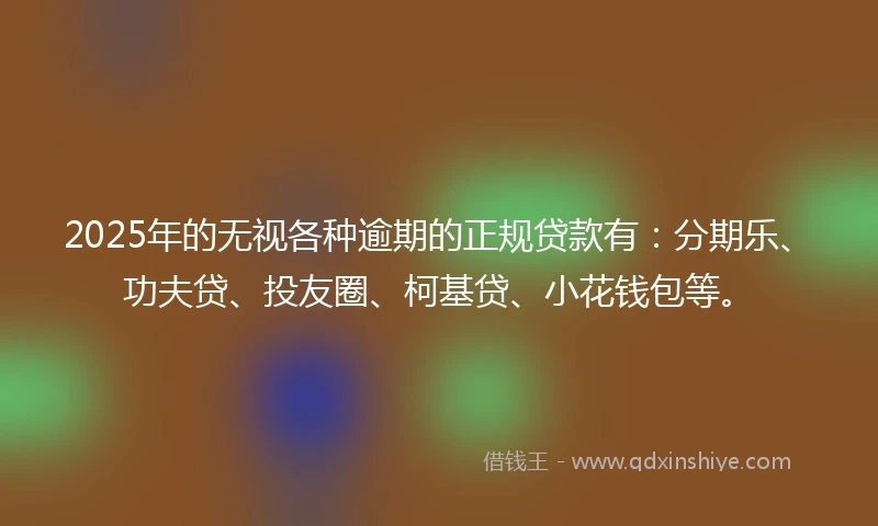 2025年的无视各种逾期的正规贷款有：分期乐、功夫贷、投友圈、柯基贷、小花钱包等。