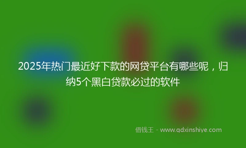 2025年热门最近好下款的网贷平台有哪些呢，归纳5个黑白贷款必过的软件