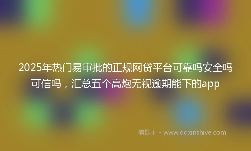 2025年热门易审批的正规网贷平台可靠吗安全吗可信吗，汇总五个高炮无视逾期能下的app