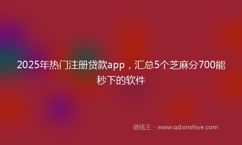 2025年热门注册贷款app，汇总5个芝麻分700能秒下的软件