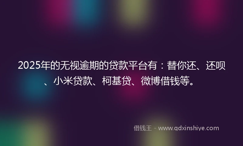 2025年的无视逾期的贷款平台有：替你还、还呗、小米贷款、柯基贷、微博借钱等。