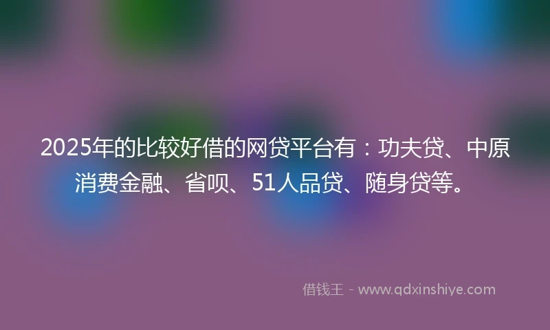 2025年的比较好借的网贷平台有：功夫贷、中原消费金融、省呗、51人品贷、随身贷等。